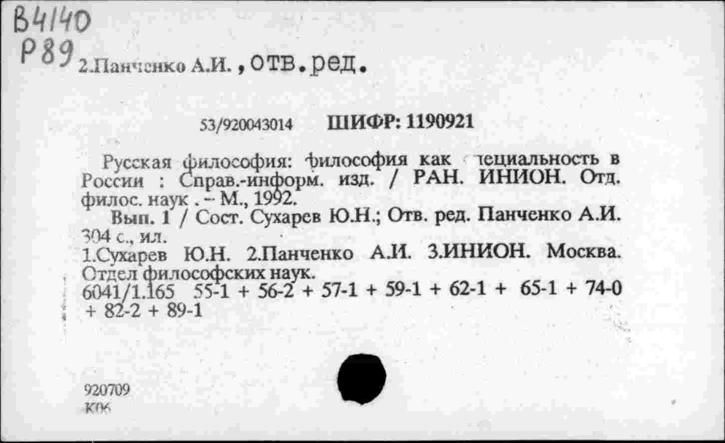 ﻿г $9 2Д1анченко АЛ., ОТВ . рбД
53/920043014 ШИФР: 1190921
Русская философия: философия как тециальность в России : Справ.-информ. изд. / РАН. ИНИОН. Отд. филос. наук . - М., 1992.
Вып. 1 / Сост. Сухарев Ю.Н.; Отв. ред. Панченко А.И. 304 с., ил.
1.Сухарев Ю.Н. 2.Панченко А.И. З.ИНИОН. Москва.
Отдел философских наук.
6041/1.165 55-1 + 56-2 + 57-1 + 59-1 + 62-1 + 65-1 + 74-0 ; + 82-2 + 89-1
920709 КО*